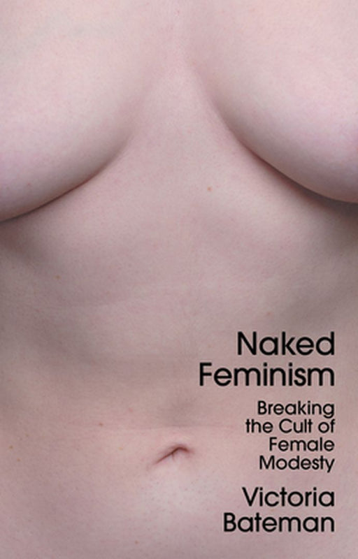 Naked Feminism - Breaking The Cult Of Female Modesty by Bateman, Victoria