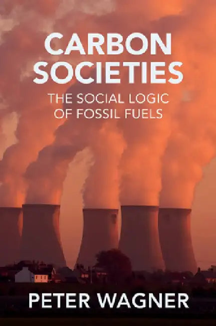Carbon Societies: The Social Logic of Fossil Fuels by Peter Wagner