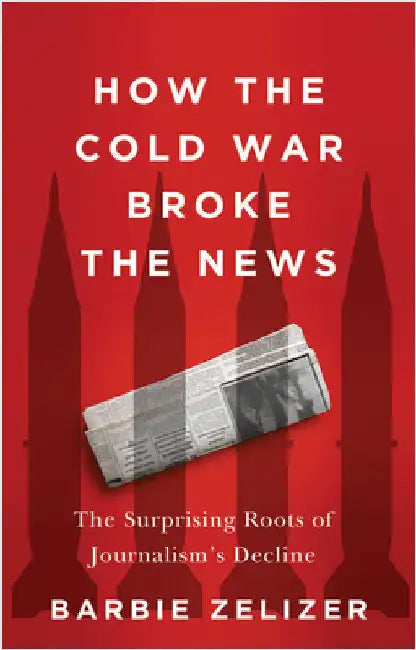 How the Cold War Broke the News: The Surprising Roots of Journalism's Decline by Zelizer, Barbie