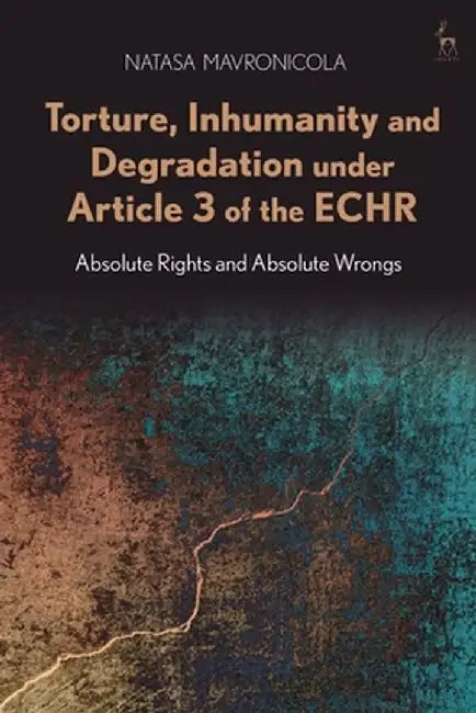 Torture, Inhumanity and Degradation Under Article 3 of the Echr: Absolute Rights and Absolute Wrongs by Natasa Mavronicola