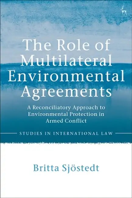 The Role of Multilateral Environmental Agreements: A Reconciliatory Approach to Environmental Protection in Armed Conflict by Britta Sjostedt
