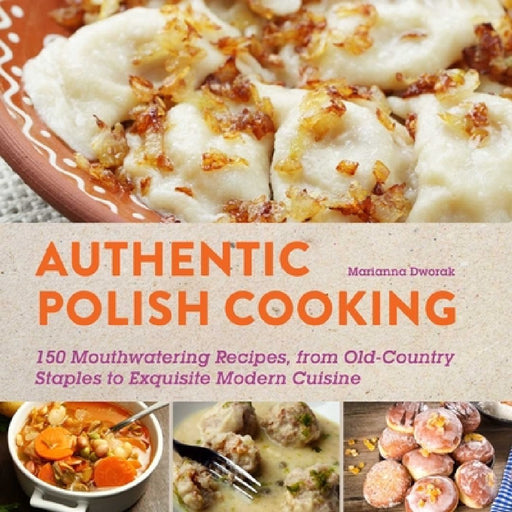 Authentic Polish Cooking: 120 Mouthwatering Recipes, from Old-Country Staples to Exquisite Modern Cuisine by Marianna Dworak