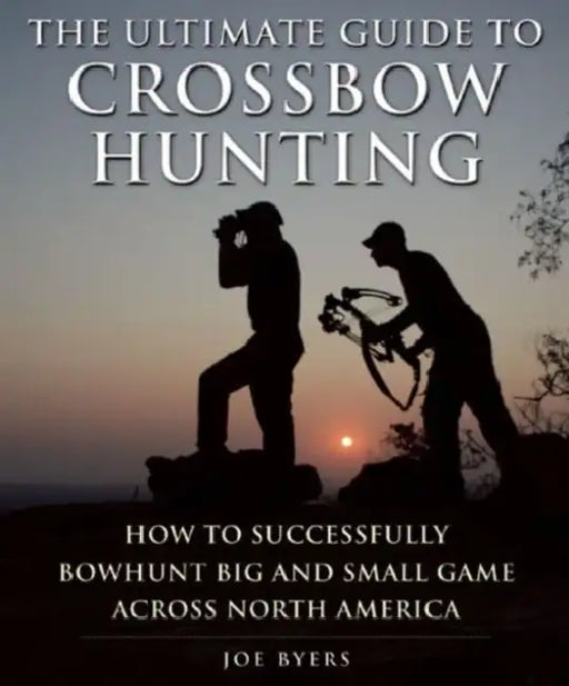 The Ultimate Guide to Crossbow Hunting: How to Successfully Bowhunt Big and Small Game Across North America by Joe Byers