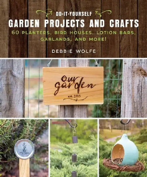 Do-It-Yourself Garden Projects and Crafts: 60 Planters, Bird Houses, Lotion Bars, Garlands, and More by Debbie Wolfe