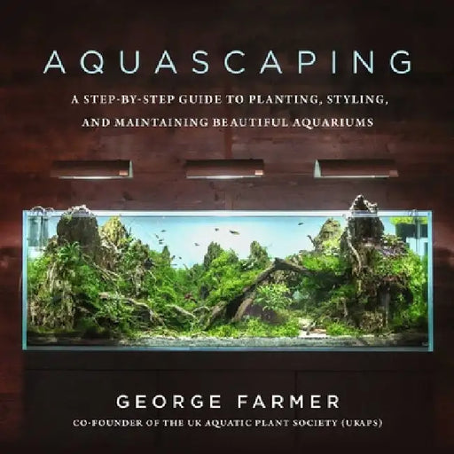 Aquascaping: A Step-By-Step Guide to Planting, Styling, and Maintaining Beautiful Underwater Aquariums by George Farmer