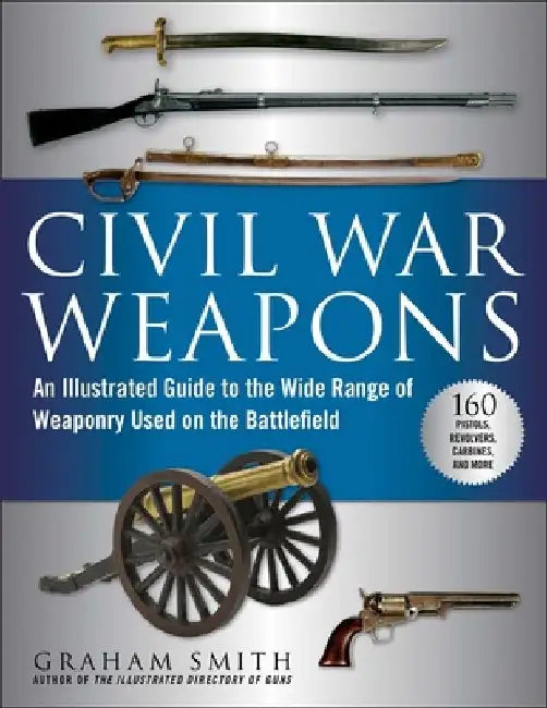 Civil War Weapons: An Illustrated Guide to the Wide Range of Weaponry Used on the Battlefield by Graham Smith