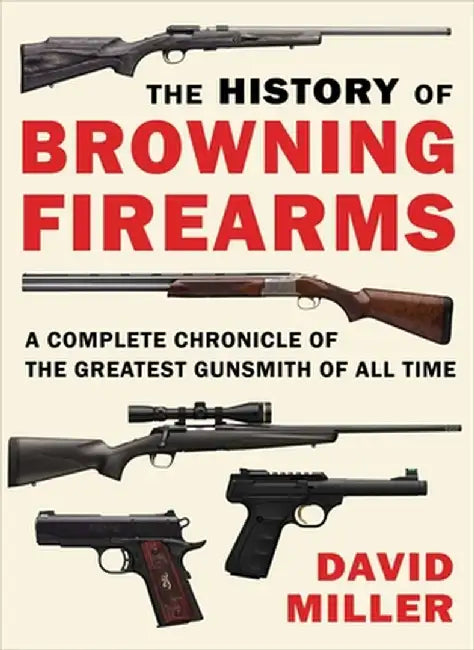 The History of Browning Firearms: A Complete Chronicle of the Greatest Gunsmith of All Time by David Miller