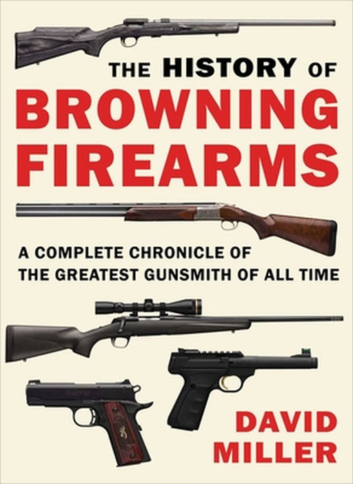 The History of Browning Firearms: A Complete Chronicle of the Greatest Gunsmith of All Time by David Miller