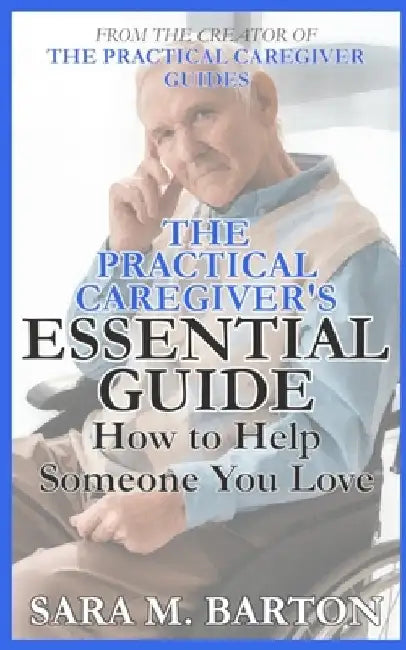 The Practical Caregiver's Essential Guide: How to Help Someone You Love by Sara M. Barton