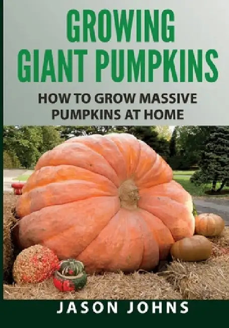 Growing Giant Pumpkins - How To Grow Massive Pumpkins At Home: Secrets For Championship Winning Giant Pumpkins by Jason Johns