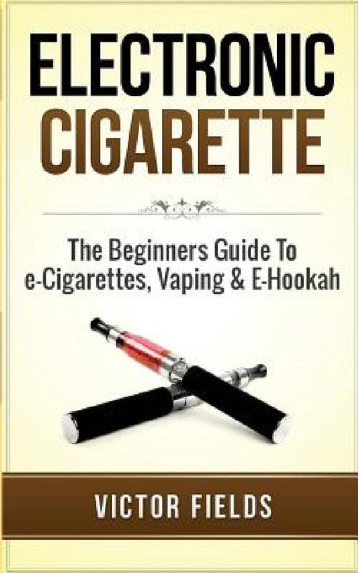 Electronic Cigarette: The Beginners Guide to E-Cigarettes, Vaping & E-Hookah by Victor Fields