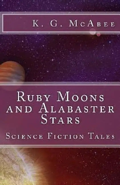 Ruby Moons and Alabaster Stars: Science Fiction Tales by K. G. McAbee