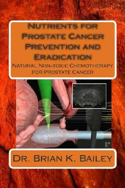 Nutrients for Prostate Cancer Prevention and Eradication: Natural Non-toxic Chemotherapy for Prostate Cancer by Brian K. Bailey