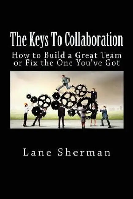 The Keys To Collaboration: How to Build A Great Team or Fix the One You've Got by Lane Sherman