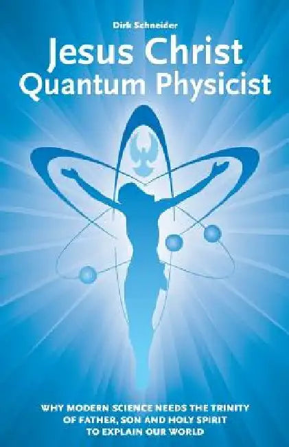 Jesus Christ - Quantum Physicist: Why modern science needs the Trinity of Father, Son and Holy Spirit to explain our world by Dirk Schneider