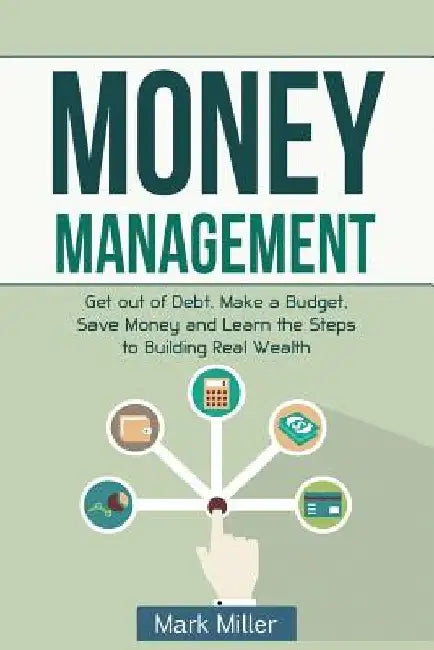 Money Management: Get Out of Debt, Make a Budget, Save Money and Learn the Steps to Building Real Wealth by Mark Miller