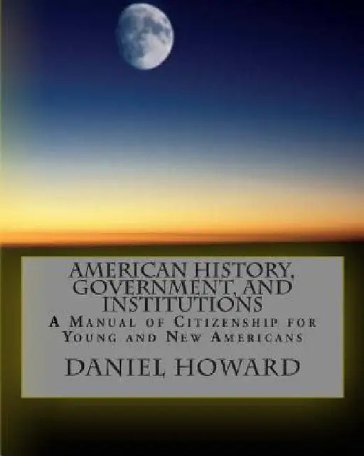 American History, Government, and Institutions: A Manual of Citizenship for Young and New Americans by Daniel Howard