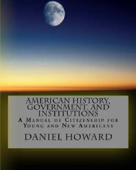 American History, Government, and Institutions: A Manual of Citizenship for Young and New Americans by Daniel Howard