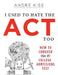 I Used to Hate the ACT, Too: How to Conquer the #1 College Admissions Test by Andre Kiss