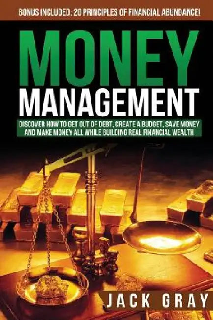Money Management: Discover How to Get Out of Debt, Create a Budget, Save Money and Make Money All While Building Real Financial Wealth by Jack Gray