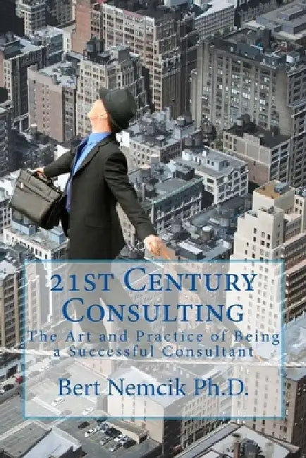 21st Century Consulting: The Art and Practice of Being a Successful Consultant by Bert Nemcik Ph. D.
