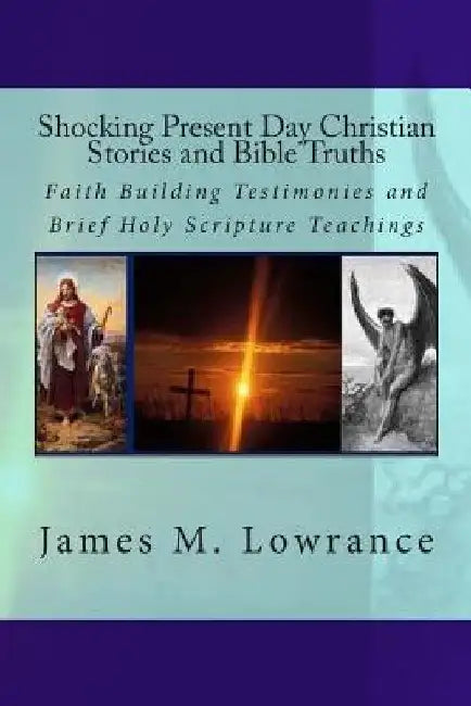 Shocking Present Day Christian Stories and Bible Truths: Faith Building Testimonies and Brief Holy Scripture Teachings by James M. Lowrance