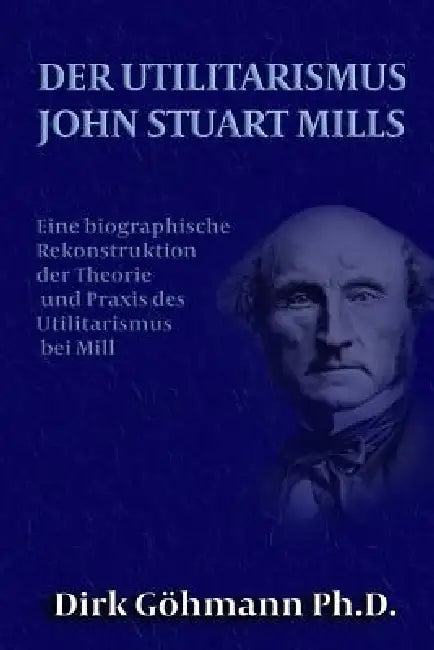 Der Utilitarismus John Stuart Mills: Eine biographische Rekonstruktion der Theorie und Praxis des Utilitarismus bei Mills by Dirk Gohmann Ph. D.