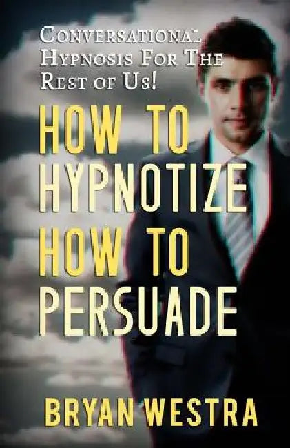 How To Hypnotize How To Persuade: Conversational Hypnosis For The Rest Of Us! by Bryan Westra