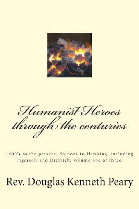 Humanist Heroes through the Centuries, 1600's to the Present: Spinoza to Hawking, including Ingersoll and Dietrich, Volume one of three by Douglas Kenneth Peary