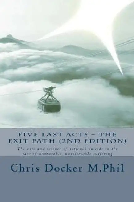 Five Last Acts - The Exit Path (2015 edition): The arts and science of rational suicide in the face of unbearable, unrelievable suffering by Chris Docker