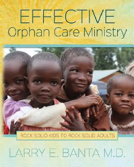 Effective Orphan Care Ministry: Rock Solid Kids to Rock Solid Adults by Larry E. Banta M. D.