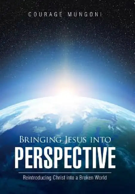 Bringing Jesus into Perspective: Reintroducing Christ into a Broken World by Courage Mungoni