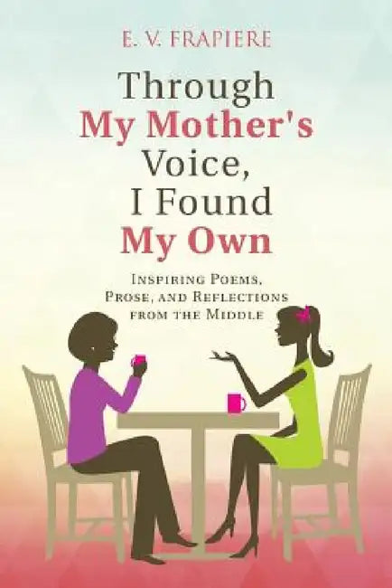 Through My Mother's Voice, I Found My Own: Inspiring Poems, Prose, and Reflections from the Middle by E. V. Frapiere