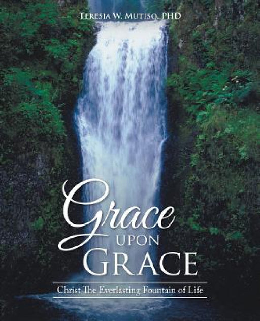 Grace upon Grace: Christ The Everlasting Fountain of Life by Teresia W. Mutiso
