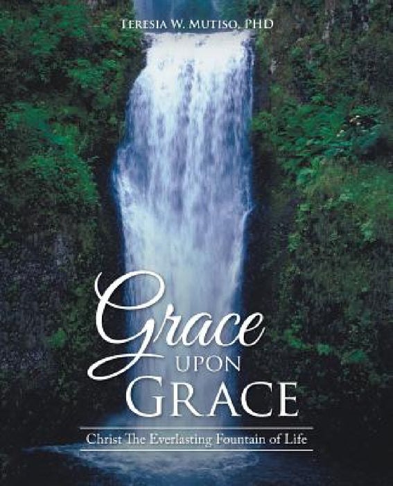 Grace upon Grace: Christ The Everlasting Fountain of Life by Teresia W. Mutiso