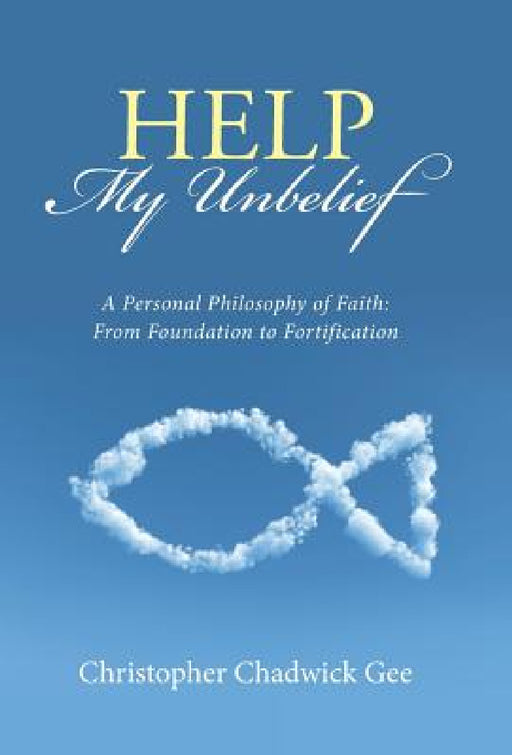 Help My Unbelief: A Personal Philosophy of Faith: From Foundation to Fortification by Christopher Chadwick Gee