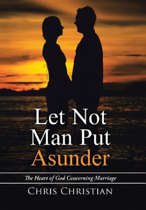 Let Not Man Put Asunder: The Heart of God Concerning Marriage by Chris Christian