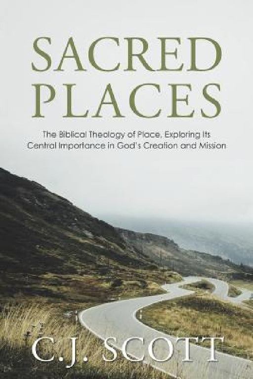 Sacred Places: The Biblical Theology of Place, Exploring Its Central Importance in God's Creation and Mission by C. J. Scott