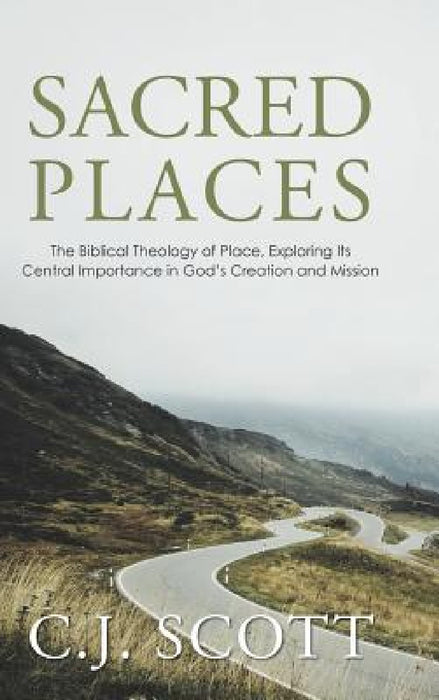 Sacred Places: The Biblical Theology of Place, Exploring Its Central Importance in God's Creation and Mission by C. J. Scott