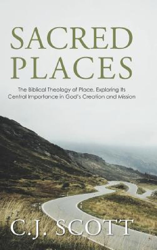 Sacred Places: The Biblical Theology of Place, Exploring Its Central Importance in God's Creation and Mission by C. J. Scott