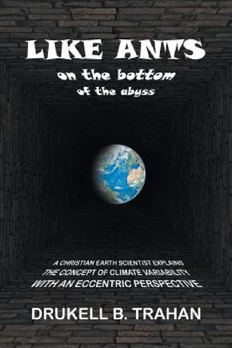 Like Ants on the Bottom of the Abyss: A Christian Earth Scientist Explains the Concept of Climate Variability with an Eccentric Perspective by Drukell B. Trahan