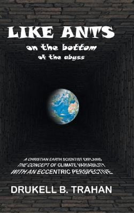 Like Ants on the Bottom of the Abyss: A Christian Earth Scientist Explains the Concept of Climate Variability with an Eccentric Perspective by Drukell B. Trahan