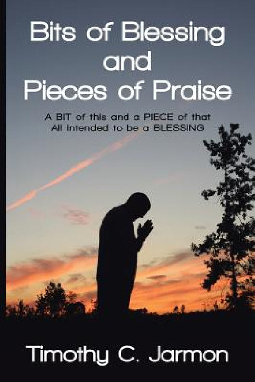 Bits of Blessing and Pieces of Praise: A BIT of this and a PIECE of that All intended to be a BLESSING by Timothy C. Jarmon