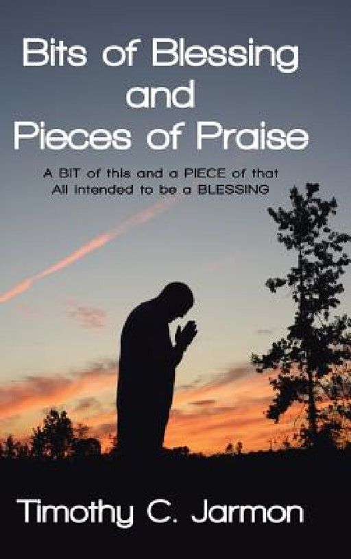 Bits of Blessing and Pieces of Praise: A BIT of this and a PIECE of that All intended to be a BLESSING by Timothy C. Jarmon