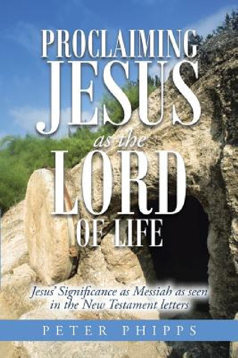 Proclaiming Jesus as the Lord of Life: Jesus' Significance as Messiah as seen in the New Testament letters by Peter Phipps