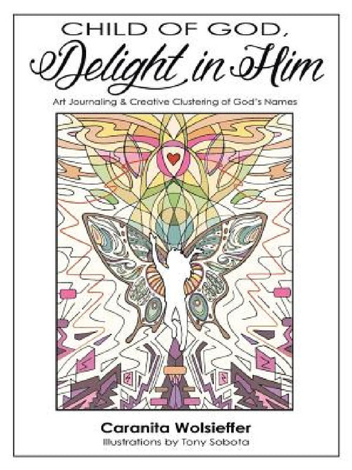 Child of God, Delight in Him: Art Journaling & Creative Clustering of God's Names by Caranita Wolsieffer, Tony Sobota
