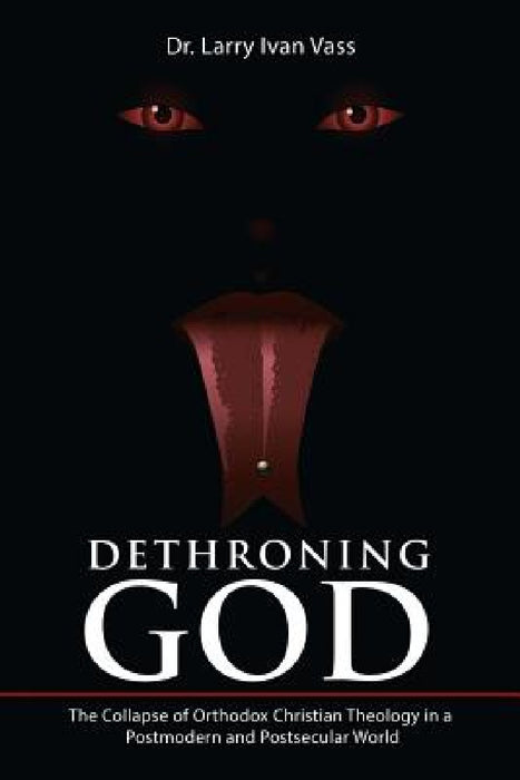 Dethroning God: The Collapse of Orthodox Christian Theology in a Postmodern and Postsecular World by Larry Ivan Vass