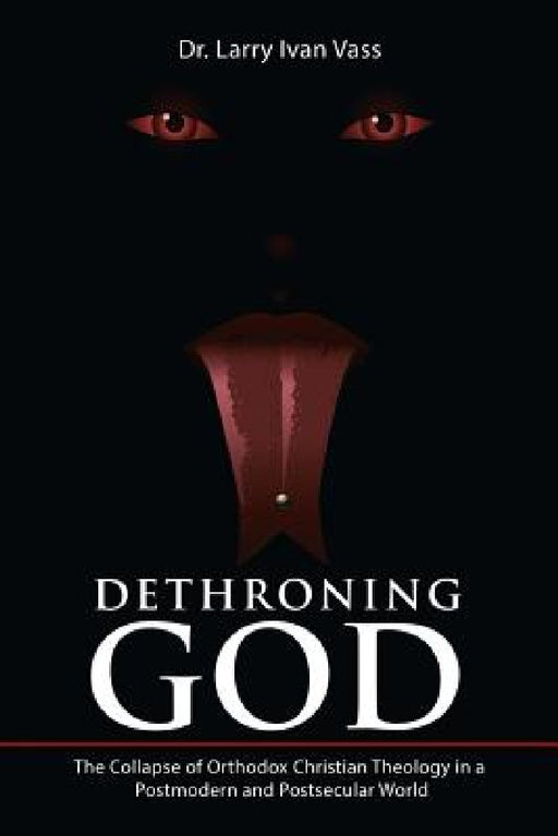Dethroning God: The Collapse of Orthodox Christian Theology in a Postmodern and Postsecular World by Larry Ivan Vass