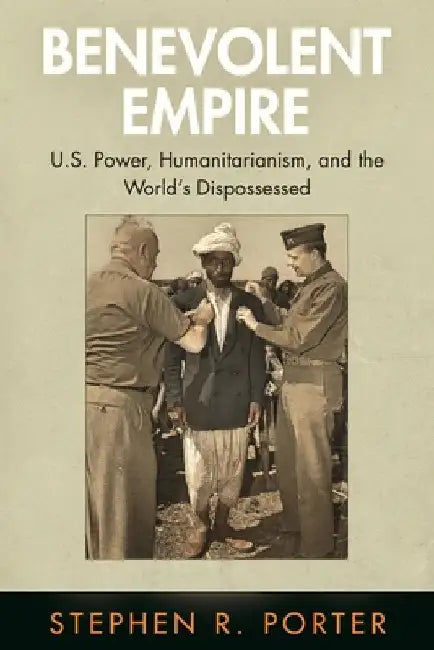Benevolent Empire: U.S. Power, Humanitarianism, and the World's Dispossessed by Stephen R. Porter