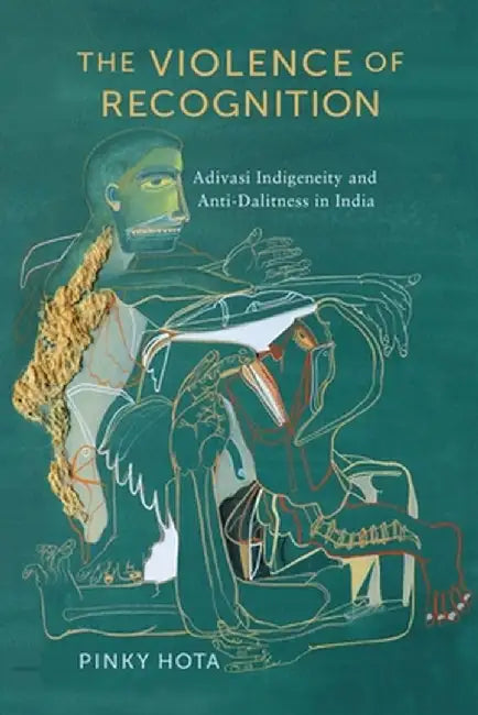 The Violence of Recognition: Adivasi Indigeneity and Anti-Dalitness in India by Pinky Hota